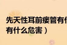 先天性耳前瘺管有什么風險（先天性耳前瘺管有什么危害）