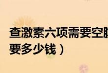 查激素六項需要空腹多長時間（查激素六項需要多少錢）