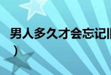 男人多久才會忘記舊情人（男人多久才算正常）