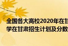 全國各大高校2020年在甘肅錄取線（2022年全國提前批大學(xué)在甘肅招生計(jì)劃及分?jǐn)?shù)）