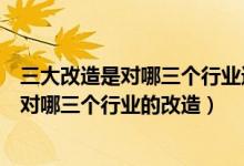 三大改造是對哪三個(gè)行業(yè)進(jìn)行改造如何改造（三大改造是指對哪三個(gè)行業(yè)的改造）