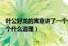 葉公好龍的寓意講了一個什么道理（葉公好龍的寓意講了一個什么道理）