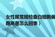 女性尿常規(guī)檢查白細(xì)胞偏高是什么問題?（女性尿常規(guī)白細(xì)胞高是怎么回事）