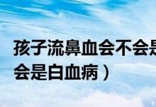 孩子流鼻血會(huì)不會(huì)是白血?。ê⒆恿鞅茄獣?huì)不會(huì)是白血?。?class=