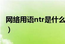 網(wǎng)絡(luò)用語(yǔ)ntr是什么意思（網(wǎng)絡(luò)用語(yǔ)ntr的含義）