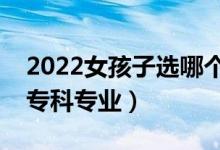 2022女孩子選哪個(gè)大專(zhuān)專(zhuān)業(yè)好（適合女孩的專(zhuān)科專(zhuān)業(yè)）