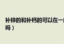 補(bǔ)鋅的和補(bǔ)鈣的可以在一起吃嗎（補(bǔ)鋅和補(bǔ)鈣的可以一起吃嗎）