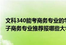 文科340能考商務專業(yè)的學校有哪些（2022高考400分學電子商務專業(yè)推薦報哪些大學）