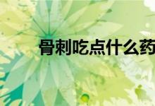 骨刺吃點什么藥好（骨刺吃什么藥）