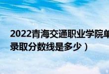2022青海交通職業(yè)學(xué)院單招分數(shù)線（2022青海高考文理科錄取分數(shù)線是多少）