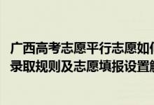 廣西高考志愿平行志愿如何填報（2022年廣西高考平行志愿錄取規(guī)則及志愿填報設置解讀）
