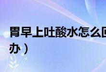 胃早上吐酸水怎么回事（早上起來(lái)吐酸水怎么辦）