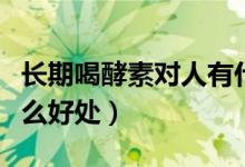 長(zhǎng)期喝酵素對(duì)人有什么好處（每天喝酵素有什么好處）