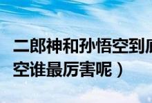 二郎神和孫悟空到底誰更厲害（二郎神和孫悟空誰最厲害呢）