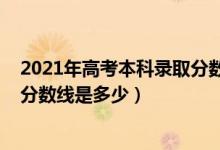 2021年高考本科錄取分?jǐn)?shù)線一覽表（2021年高考本科錄取分?jǐn)?shù)線是多少）