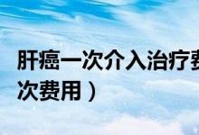 肝癌一次介入治療費用多少（肝癌介入治療一次費用）
