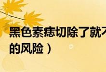 黑色素痣切除了就不會癌變嗎（黑色素痣切除的風(fēng)險）