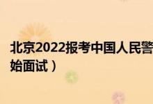 北京2022報(bào)考中國(guó)人民警察大學(xué)面試時(shí)間安排（什么時(shí)候開(kāi)始面試）