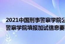 2021中國(guó)刑事警察學(xué)院公安聯(lián)考（北京2022報(bào)考中國(guó)刑事警察學(xué)院填報(bào)加試信息要求）