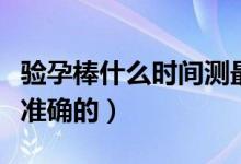 驗孕棒什么時間測最好（驗孕棒什么時間測最準(zhǔn)確的）