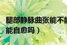 腿部靜脈曲張能不能劇烈運動（腿部靜脈曲張能自愈嗎）