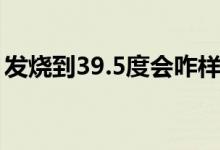 發(fā)燒到39.5度會咋樣（發(fā)燒到39.5度嚴(yán)重嗎）