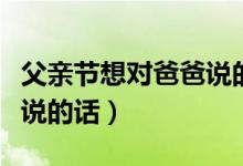 父親節(jié)想對(duì)爸爸說(shuō)的話(huà)有什么（父親節(jié)對(duì)爸爸說(shuō)的話(huà)）