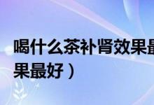 喝什么茶補腎效果最好男性（喝什么茶補腎效果最好）