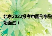 北京2022報(bào)考中國刑事警察學(xué)院面試時(shí)間安排（什么時(shí)候開始面試）