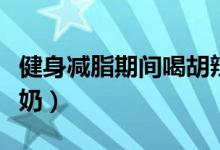 健身減脂期間喝胡辣湯（健身減脂期間喝什么奶）