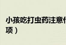 小孩吃打蟲藥注意什么（小孩吃打蟲藥注意事項(xiàng)）