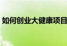如何創(chuàng)業(yè)大健康項目（大健康項目創(chuàng)業(yè)攻略）