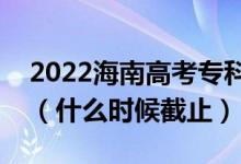 2022海南高考?？铺崆芭驹柑顖?bào)截止日期（什么時(shí)候截止）