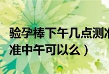 驗(yàn)孕棒下午幾點(diǎn)測準(zhǔn)確（驗(yàn)孕棒什么時(shí)候測最準(zhǔn)中午可以么）