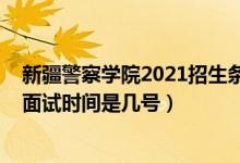 新疆警察學院2021招生條件（北京2022新疆警察學院招生面試時間是幾號）