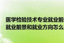 醫(yī)學檢驗技術專業(yè)就業(yè)前景如何?(2022醫(yī)學檢驗技術專業(yè)就業(yè)前景和就業(yè)方向怎么樣)