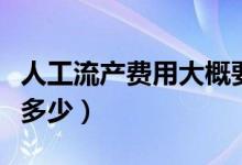 人工流產(chǎn)費用大概要多少（人工流產(chǎn)費用大概多少）