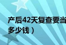產(chǎn)后42天復查要當天去么（產(chǎn)后42天復查要多少錢）