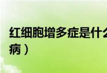 紅細胞增多癥是什么?。t細胞增多癥是什么病）