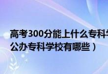 高考300分能上什么?？茖W(xué)校（2022年高考200到300分的公辦?？茖W(xué)校有哪些）