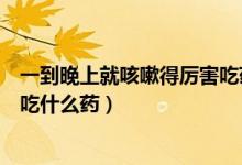 一到晚上就咳嗽得厲害吃藥不見效（一到晚上就咳嗽得厲害吃什么藥）