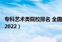 ?？扑囆g(shù)類院校排名 全國（藝術(shù)類最好的?？茖W(xué)校最新排名2022）
