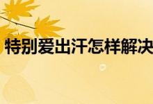 特別愛(ài)出汗怎樣解決（特別愛(ài)出汗怎么回事）
