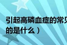 引起高磷血癥的常見(jiàn)原因有哪些（高磷血癥指的是什么）