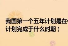 我國(guó)第一個(gè)五年計(jì)劃是在什么時(shí)候完成的（我國(guó)第一個(gè)五年計(jì)劃完成于什么時(shí)期）
