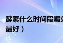 酵素什么時間段喝效果最佳（酵素什么時間喝最好）
