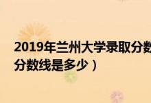 2019年蘭州大學(xué)錄取分?jǐn)?shù)線安徽?。?019年蘭州大學(xué)錄取分?jǐn)?shù)線是多少）