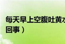 每天早上空腹吐黃水（早上空腹吐黃水是怎么回事）