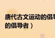 唐代古文運動的倡導者都有誰（唐代古文運動的倡導者）