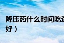 降壓藥什么時間吃適合（降壓藥什么時間吃最好）